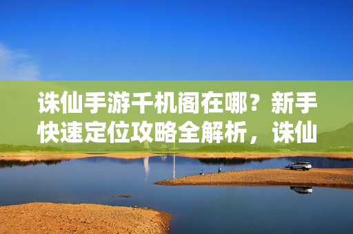 诛仙手游千机阁在哪？新手快速定位攻略全解析，诛仙手游千机阁位置，新手快速定位攻略全解析