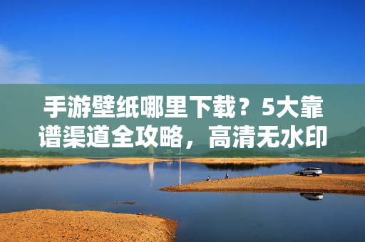 手游壁纸哪里下载?5大靠谱渠道全攻略,高清无水印任你选!手游壁纸下载5大靠谱渠道,高清无水印全攻略