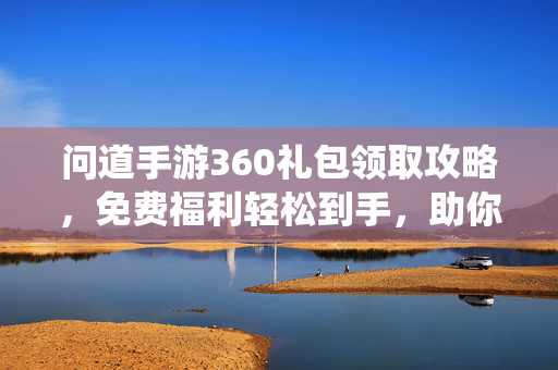 问道手游360礼包领取攻略,免费福利轻松到手,助你畅游仙途!问道手游360礼包领取攻略,免费福利轻松到手,畅游仙途!