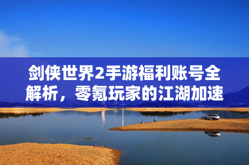 剑侠世界2手游福利账号全解析，零氪玩家的江湖加速器，轻松解锁顶级体验，剑侠世界2手游福利账号，零氪玩家的江湖加速器