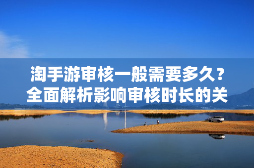 淘手游审核一般需要多久？全面解析影响审核时长的关键因素，淘手游审核到底要等多久？一文看懂影响审核速度的关键因素