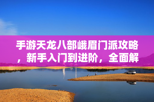 手游天龙八部峨眉门派攻略，新手入门到进阶，全面解析峨眉玩法技巧，手游天龙八部峨眉门派攻略，新手入门到进阶，全面解析玩法技巧