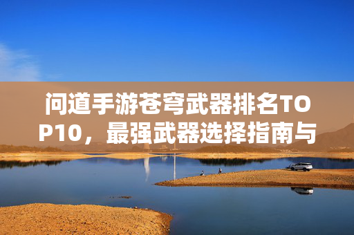 问道手游苍穹武器排名TOP10，最强武器选择指南与实战解析，问道手游苍穹武器TOP10排名，最强选择指南与实战解析