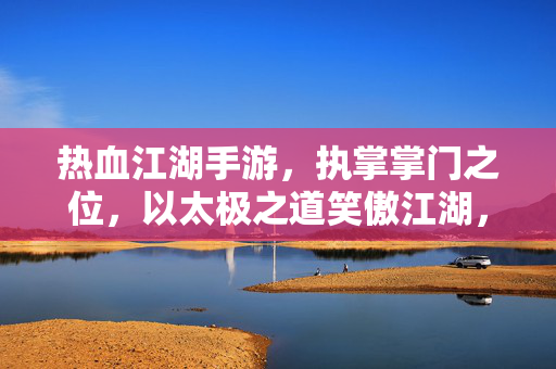 热血江湖手游,执掌掌门之位,以太极之道笑傲江湖,掌门执太极,笑傲热血江湖
