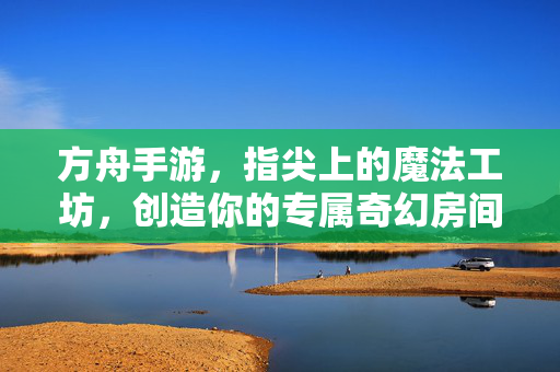 方舟手游,指尖上的魔法工坊,创造你的专属奇幻房间,指尖魔法工坊,创造你的奇幻方舟房间