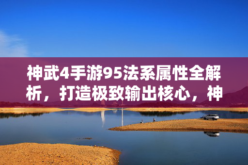 神武4手游95法系属性全解析,打造极致输出核心,神武4手游95法系属性全解析,打造极致输出核心