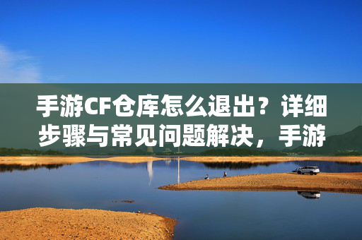 手游CF仓库怎么退出？详细步骤与常见问题解决，手游CF仓库退出方法，详细步骤与常见问题解决