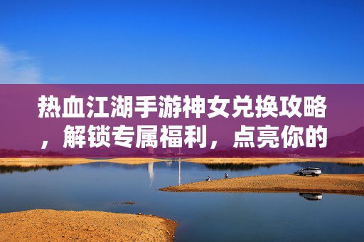 热血江湖手游神女兑换攻略，解锁专属福利，点亮你的江湖征程