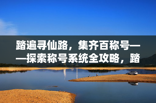 踏遍寻仙路,集齐百称号——探索称号系统全攻略,踏寻仙路集百称号全攻略