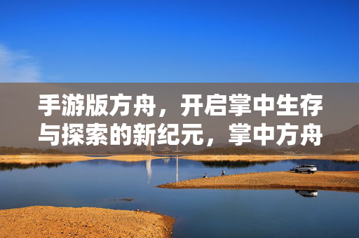 手游版方舟,开启掌中生存与探索的新纪元,掌中方舟,开启生存探索新纪元