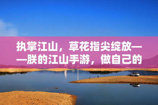 执掌江山，草花指尖绽放——朕的江山手游，做自己的千古一帝，指尖执江山，朕掌千古帝