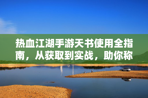 热血江湖手游天书使用全指南，从获取到实战，助你称霸江湖，热血江湖手游天书使用全指南，从获取实战到称霸江湖