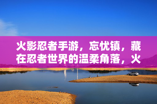 火影忍者手游,忘忧镇,藏在忍者世界的温柔角落,火影忍者手游忘忧镇,忍者世界的温柔角落
