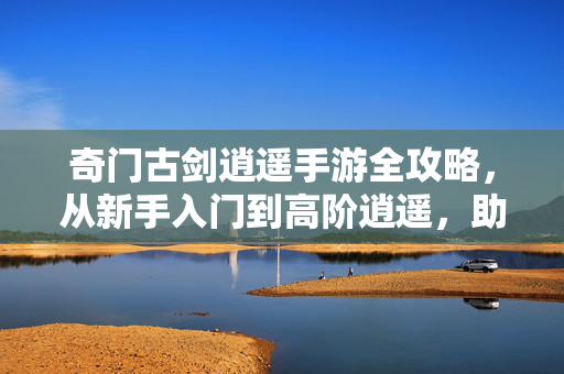 奇门古剑逍遥手游全攻略,从新手入门到高阶逍遥,助你纵横三界,奇门古剑逍遥手游全攻略,从新手入门到高阶纵横三界