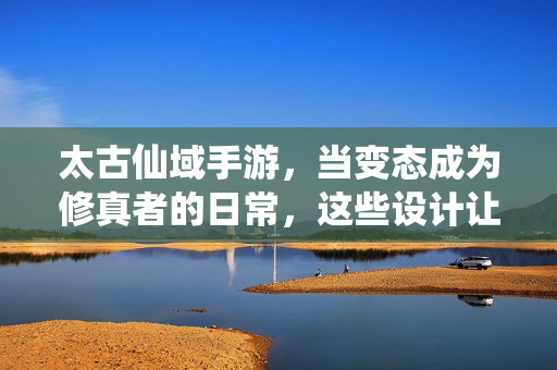 太古仙域手游,当变态成为修真者的日常,这些设计让玩家直呼上头又破防,太古仙域手游,变态修真日常,玩家直呼上头又破防