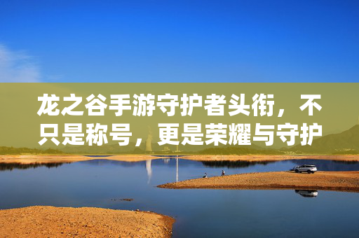 龙之谷手游守护者头衔,不只是称号,更是荣耀与守护的勋章,龙之谷手游守护者头衔,荣耀与守护的勋章