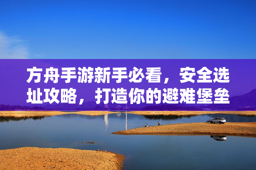 方舟手游新手必看，安全选址攻略，打造你的避难堡垒，方舟手游新手安全选址攻略，打造你的避难堡垒