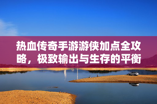 热血传奇手游游侠加点全攻略,极致输出与生存的平衡之道,热血传奇手游游侠加点全攻略,极致输出与生存平衡之道
