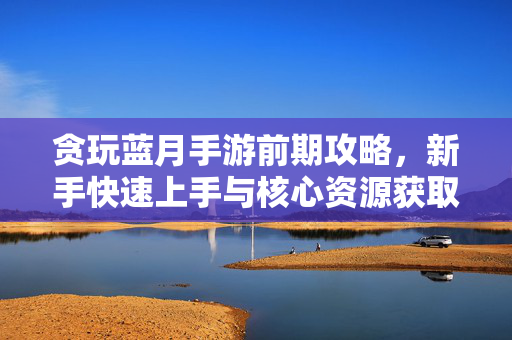 贪玩蓝月手游前期攻略，新手快速上手与核心资源获取指南，贪玩蓝月手游新手前期攻略，快速上手与核心资源获取