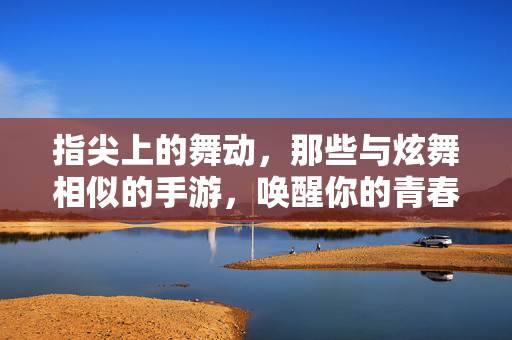 指尖上的舞动，那些与炫舞相似的手游，唤醒你的青春记忆，指尖舞动，炫舞手游唤醒青春记忆