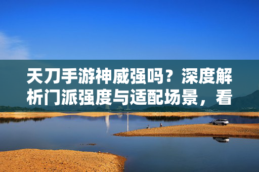 天刀手游神威强吗？深度解析门派强度与适配场景，看完你就懂了，天刀手游神威强度深度解析，适配场景与强度评测