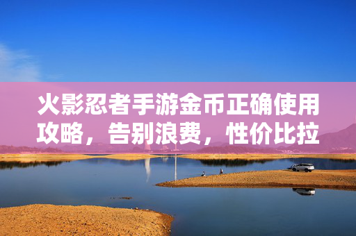 火影忍者手游金币正确使用攻略,告别浪费,性价比拉满!火影忍者手游金币攻略,告别浪费,性价比拉满!