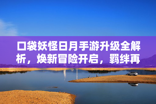 口袋妖怪日月手游升级全解析，焕新冒险开启，羁绊再升级！