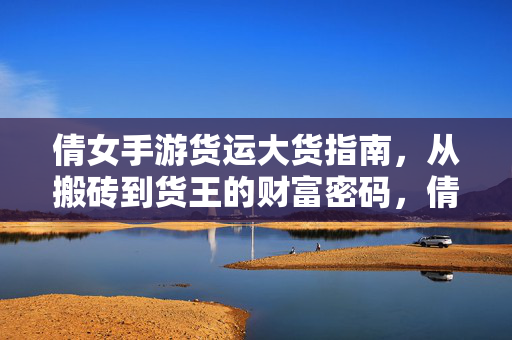 倩女手游货运大货指南，从搬砖到货王的财富密码，倩女手游货运大货指南，搬砖到货王的财富密码