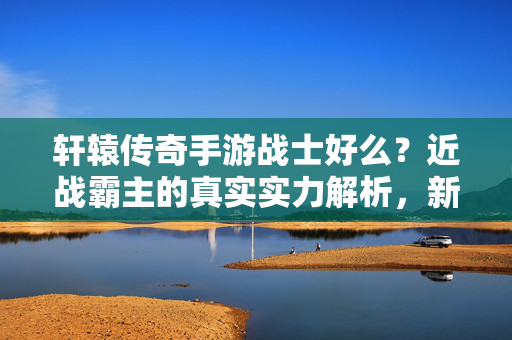 轩辕传奇手游战士好么？近战霸主的真实实力解析，新手必看！轩辕传奇手游战士，近战霸主实力解析，新手必看！