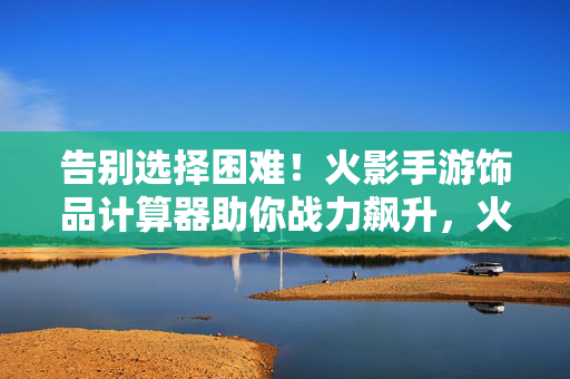 告别选择困难！火影手游饰品计算器助你战力飙升，火影手游饰品计算器，告别选择困难，战力飙升