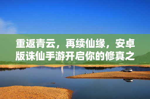 重返青云,再续仙缘,安卓版诛仙手游开启你的修真之旅,重返青云再续仙缘,安卓版诛仙手游开启修真之旅
