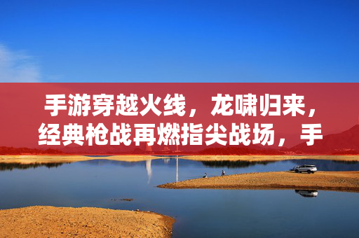 手游穿越火线，龙啸归来，经典枪战再燃指尖战场，手游穿越火线，龙啸归来，经典枪战再燃指尖战场