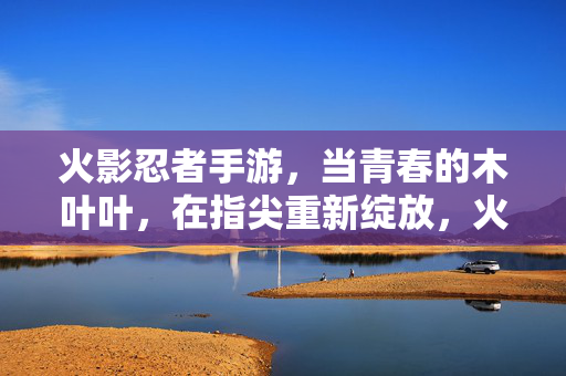 火影忍者手游，当青春的木叶叶，在指尖重新绽放，火影忍者手游，指尖绽放青春木叶