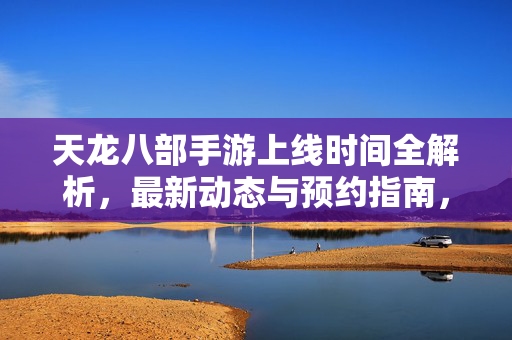 天龙八部手游上线时间全解析，最新动态与预约指南，天龙八部手游上线时间、最新动态及预约指南