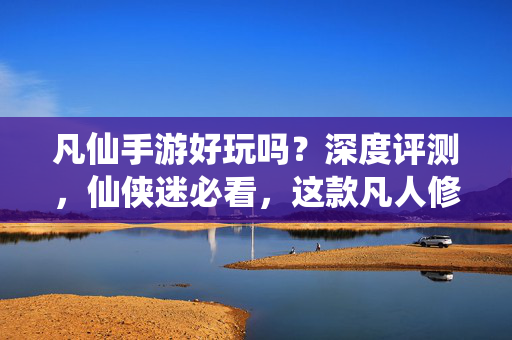 凡仙手游好玩吗？深度评测，仙侠迷必看，这款凡人修仙传改编手游值不值得入？凡仙手游深度评测，这款凡人修仙传改编之作到底值不值得入？