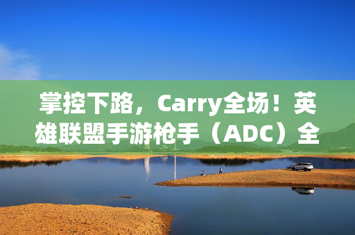 掌控下路，Carry全场！英雄联盟手游枪手（ADC）全面进阶教学指南，掌控下路Carry全场！英雄联盟手游ADC全面进阶指南