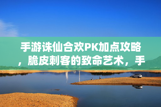 手游诛仙合欢PK加点攻略，脆皮刺客的致命艺术，手游诛仙合欢PK加点攻略，脆皮刺客的致命艺术
