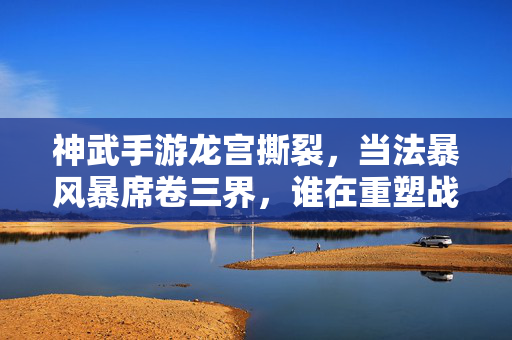 神武手游龙宫撕裂，当法暴风暴席卷三界，谁在重塑战场规则？神武龙宫法暴风暴，撕裂战场，重塑三界规则
