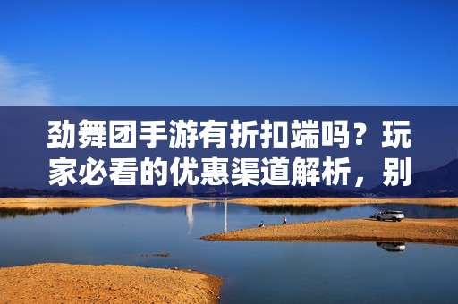 劲舞团手游有折扣端吗？玩家必看的优惠渠道解析，别再原价充值了！劲舞团手游折扣端与隐藏优惠渠道全解析