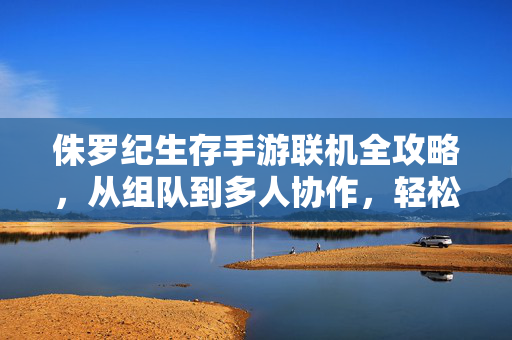 侏罗纪生存手游联机全攻略，从组队到多人协作，轻松开启侏罗纪冒险，侏罗纪生存手游联机全攻略，从组队到多人协作，轻松开启冒险