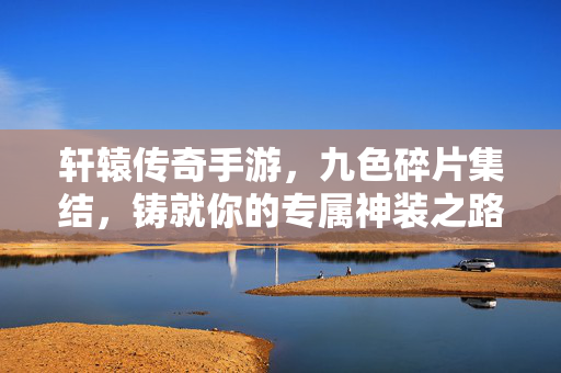 轩辕传奇手游,九色碎片集结,铸就你的专属神装之路,轩辕传奇手游九色碎片全收集,铸就你的专属神装之路