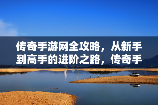 传奇手游网全攻略，从新手到高手的进阶之路，传奇手游全攻略，新手到高手的进阶之路