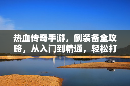 热血传奇手游,倒装备全攻略,从入门到精通,轻松打造极品装备!热血传奇手游倒装备全攻略,从入门到精通,轻松打造极品装备