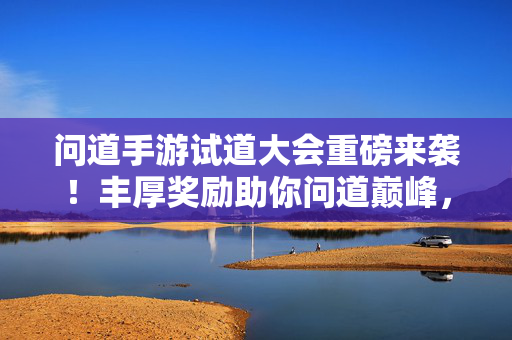 问道手游试道大会重磅来袭！丰厚奖励助你问道巅峰，问道手游试道大会重磅来袭，丰厚奖励助你问道巅峰