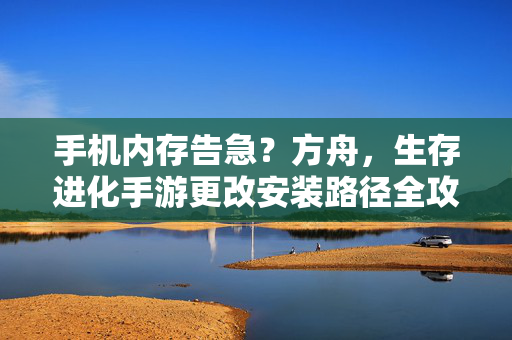 手机内存告急？方舟，生存进化手游更改安装路径全攻略，方舟生存进化手游内存告急？更改安装路径全攻略