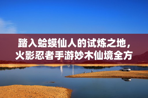 踏入蛤蟆仙人的试炼之地，火影忍者手游妙木仙境全方位通关解析，火影忍者手游妙木仙境，蛤蟆仙人试炼之地全方位通关解析