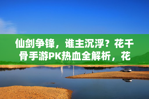 仙剑争锋，谁主沉浮？花千骨手游PK热血全解析，花千骨手游PK争锋，热血全解析