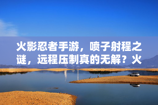 火影忍者手游，喷子射程之谜，远程压制真的无解？火影手游喷子射程大揭秘，远程压制真的无解吗？