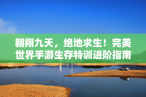 翱翔九天，绝地求生！完美世界手游生存特训进阶指南，完美世界手游生存特训进阶指南