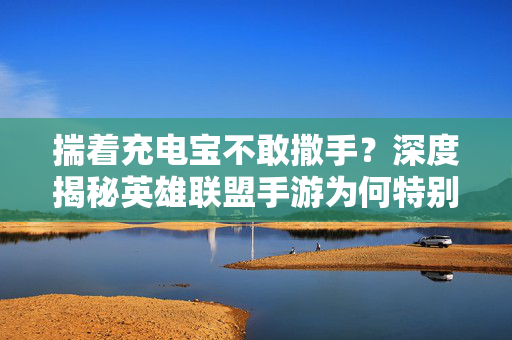 揣着充电宝不敢撒手？深度揭秘英雄联盟手游为何特别费电！深度揭秘英雄联盟手游特别费电的原因